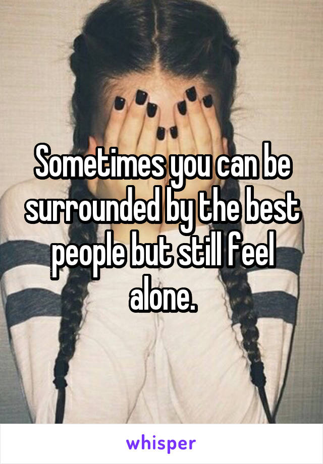 Sometimes you can be surrounded by the best people but still feel alone.
