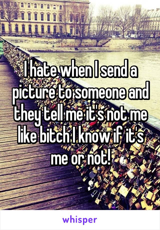 I hate when I send a picture to someone and they tell me it's not me like bitch I know if it's me or not!