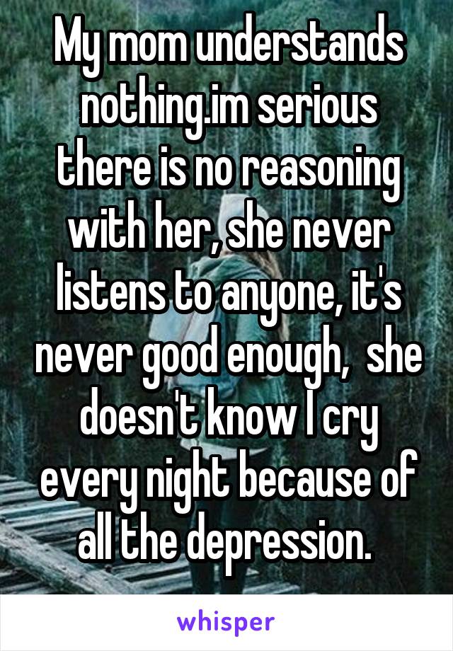 My mom understands nothing.im serious there is no reasoning with her, she never listens to anyone, it's never good enough,  she doesn't know I cry every night because of all the depression. 
