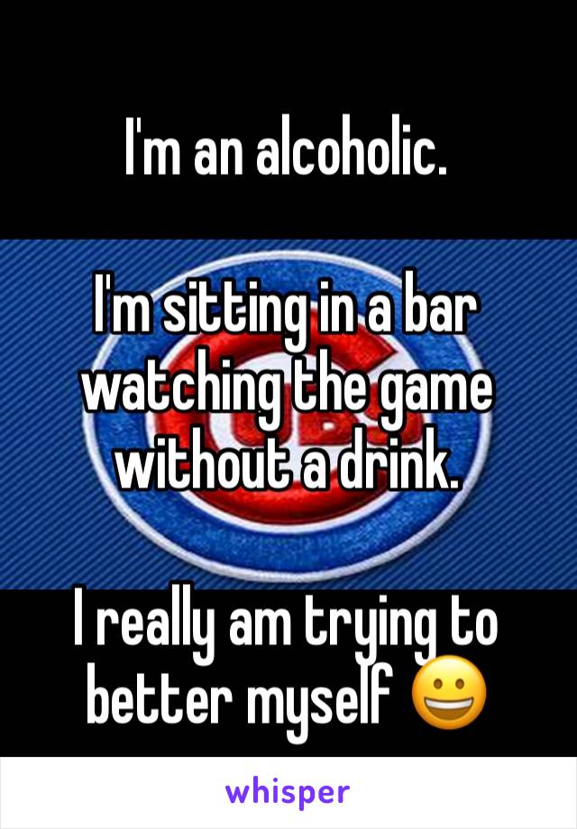 I'm an alcoholic.

I'm sitting in a bar watching the game without a drink.

I really am trying to better myself 😀