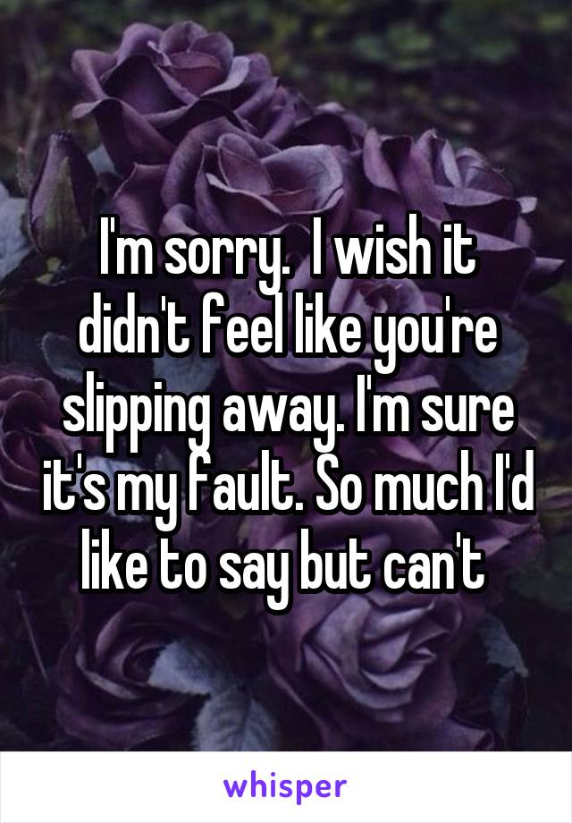 I'm sorry.  I wish it didn't feel like you're slipping away. I'm sure it's my fault. So much I'd like to say but can't 