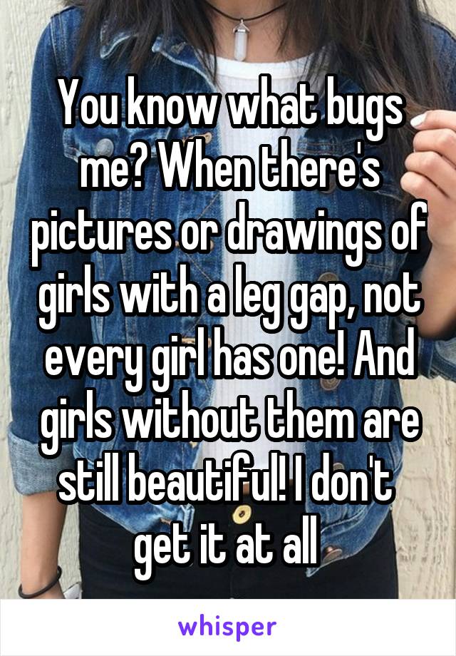 You know what bugs me? When there's pictures or drawings of girls with a leg gap, not every girl has one! And girls without them are still beautiful! I don't 
get it at all 