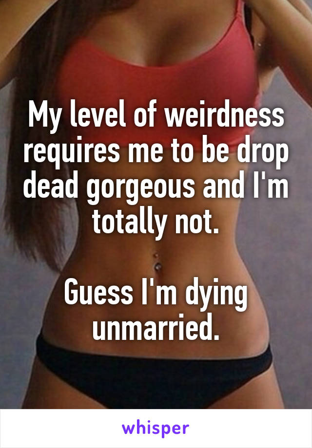 My level of weirdness requires me to be drop dead gorgeous and I'm totally not.

Guess I'm dying unmarried.