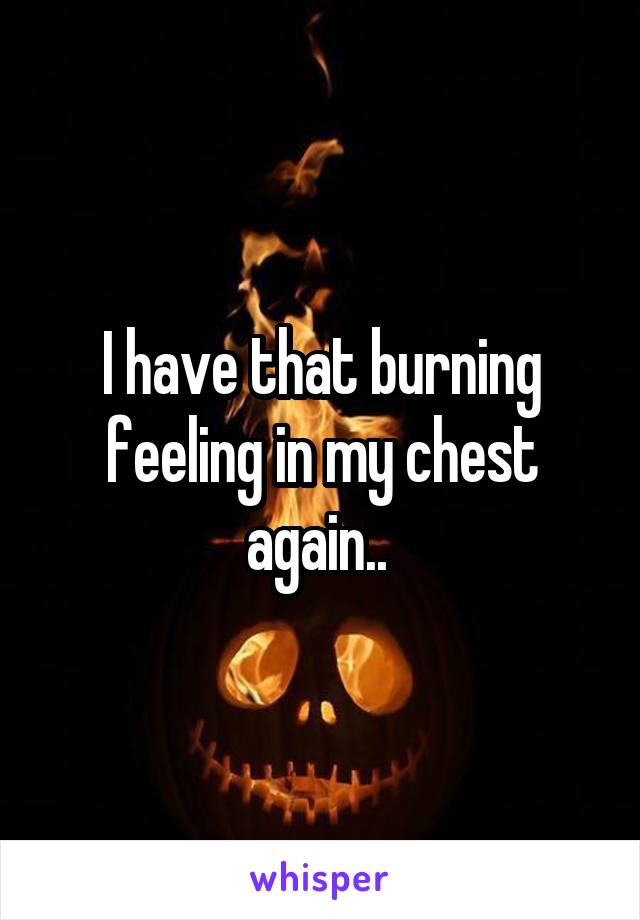 I have that burning feeling in my chest again.. 
