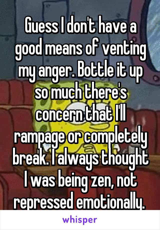 Guess I don't have a good means of venting my anger. Bottle it up so much there's concern that I'll rampage or completely break. I always thought I was being zen, not repressed emotionally. 