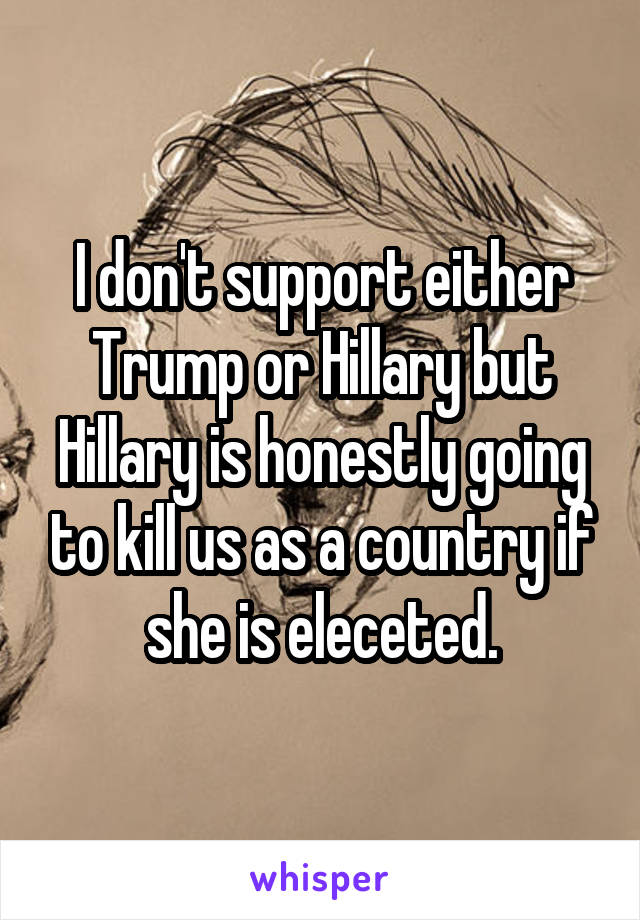 I don't support either Trump or Hillary but Hillary is honestly going to kill us as a country if she is eleceted.