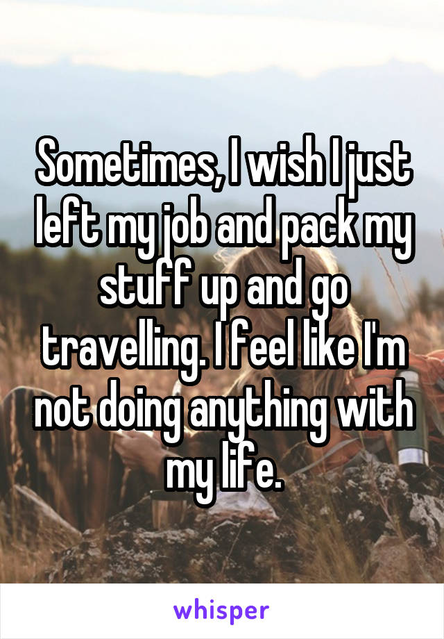 Sometimes, I wish I just left my job and pack my stuff up and go travelling. I feel like I'm not doing anything with my life.