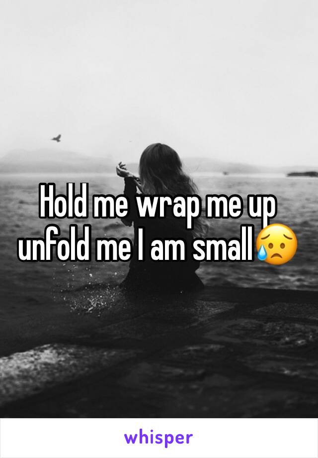 Hold me wrap me up unfold me I am small😥