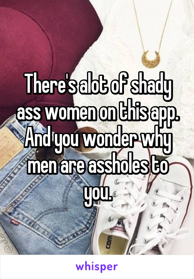 There's alot of shady ass women on this app. And you wonder why men are assholes to you.