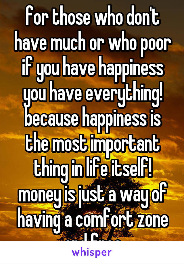 for those who don't have much or who poor if you have happiness you have everything! because happiness is the most important thing in life itself! money is just a way of having a comfort zone and free