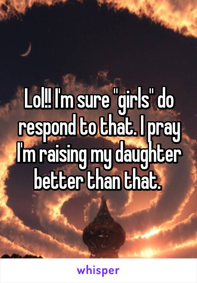 Lol!! I'm sure "girls" do respond to that. I pray I'm raising my daughter better than that. 