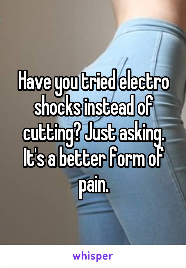 Have you tried electro shocks instead of cutting? Just asking. It's a better form of pain.