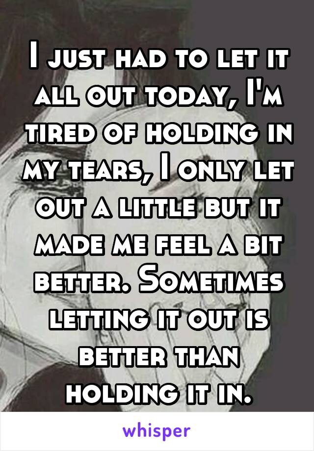 I just had to let it all out today, I'm tired of holding in my tears, I only let out a little but it made me feel a bit better. Sometimes letting it out is better than holding it in.