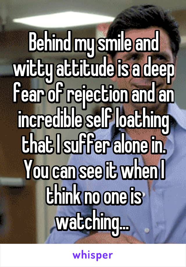 Behind my smile and witty attitude is a deep fear of rejection and an incredible self loathing that I suffer alone in. You can see it when I think no one is watching... 