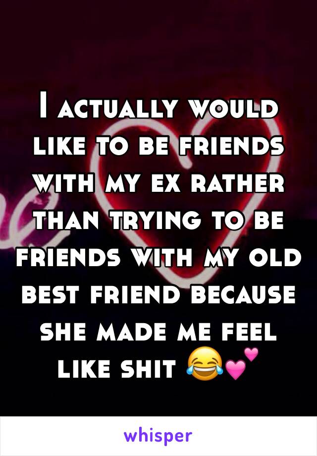 I actually would like to be friends with my ex rather than trying to be friends with my old best friend because she made me feel like shit 😂💕