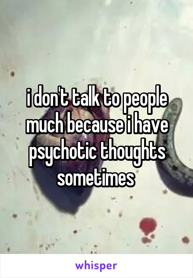 i don't talk to people much because i have psychotic thoughts sometimes 