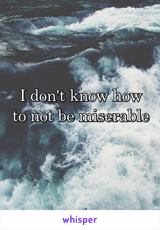 I don't know how to not be miserable 