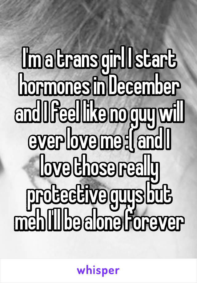 I'm a trans girl I start hormones in December and I feel like no guy will ever love me :( and I love those really protective guys but meh I'll be alone forever