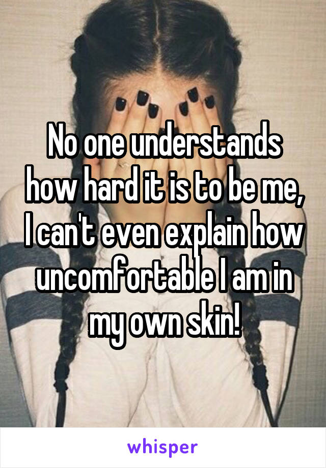 No one understands how hard it is to be me, I can't even explain how uncomfortable I am in my own skin!