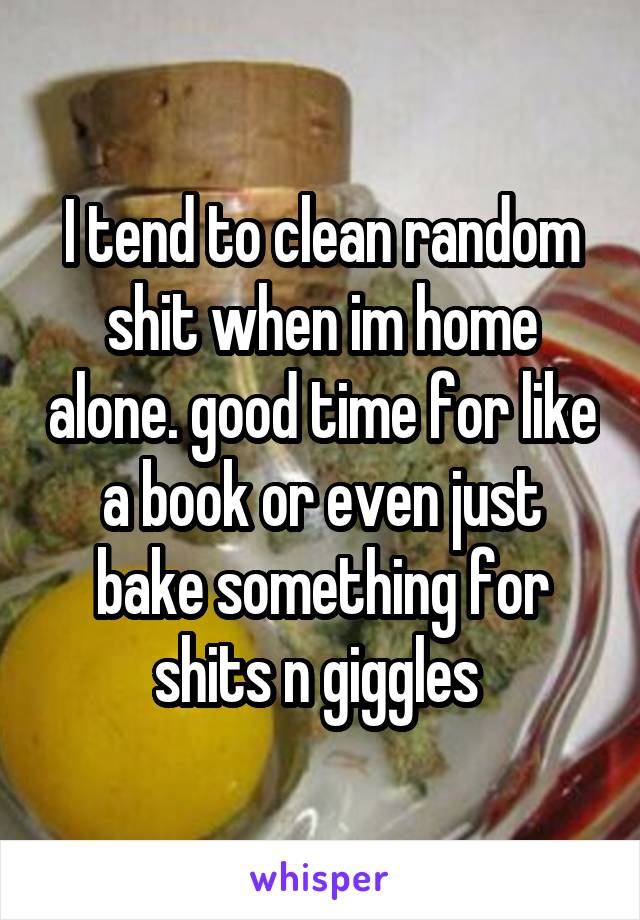 I tend to clean random shit when im home alone. good time for like a book or even just bake something for shits n giggles 