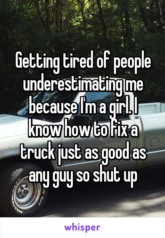 Getting tired of people underestimating me because I'm a girl. I know how to fix a truck just as good as any guy so shut up