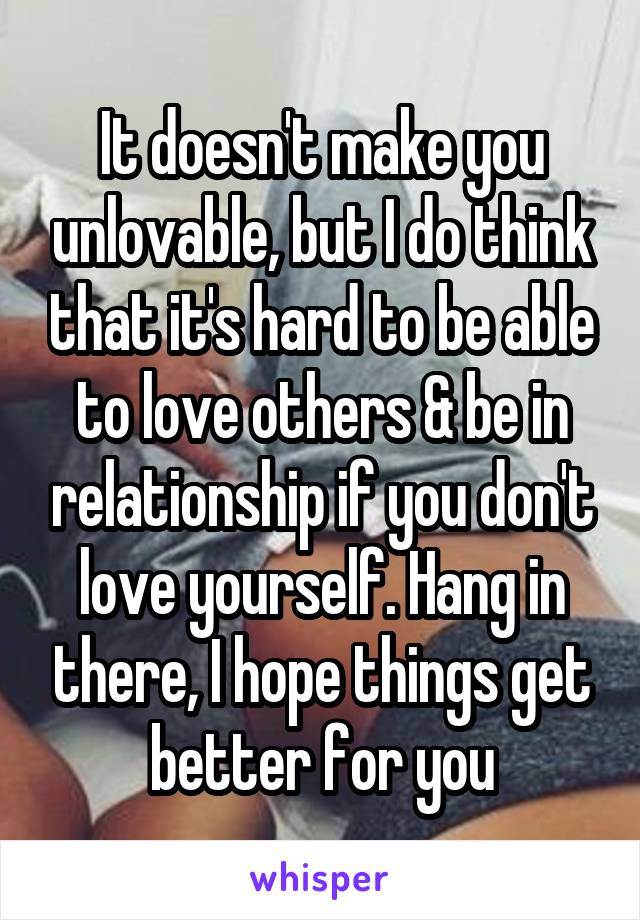 It doesn't make you unlovable, but I do think that it's hard to be able to love others & be in relationship if you don't love yourself. Hang in there, I hope things get better for you