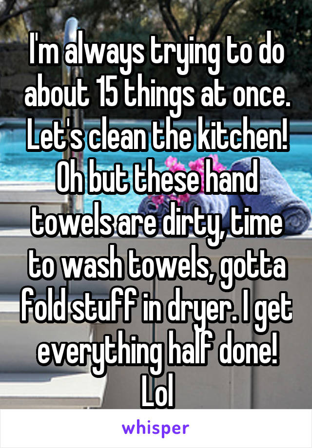 I'm always trying to do about 15 things at once. Let's clean the kitchen! Oh but these hand towels are dirty, time to wash towels, gotta fold stuff in dryer. I get everything half done! Lol