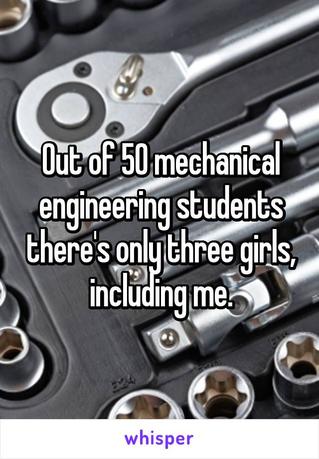 Out of 50 mechanical engineering students there's only three girls, including me.