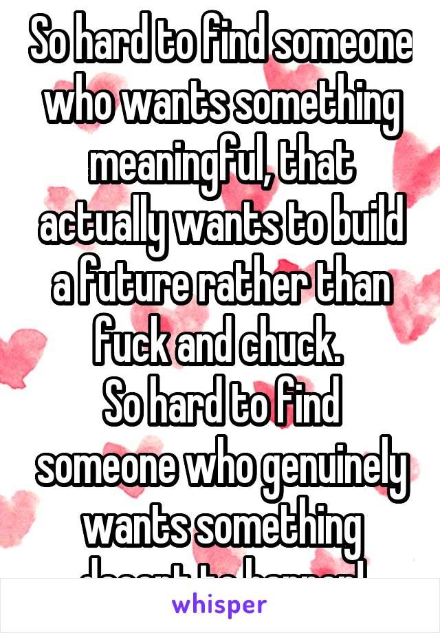 So hard to find someone who wants something meaningful, that actually wants to build a future rather than fuck and chuck. 
So hard to find someone who genuinely wants something decent to happen!