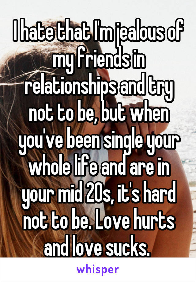 I hate that I'm jealous of my friends in relationships and try not to be, but when you've been single your whole life and are in your mid 20s, it's hard not to be. Love hurts and love sucks. 