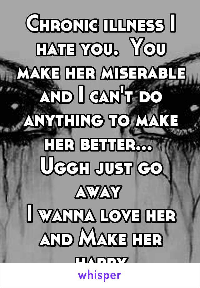 Chronic illness I hate you.  You make her miserable and I can't do anything to make her better... 
Uggh just go away 
I wanna love her and Make her happy