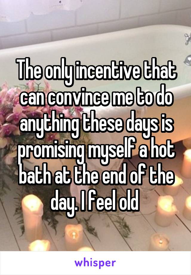 The only incentive that can convince me to do anything these days is promising myself a hot bath at the end of the day. I feel old 