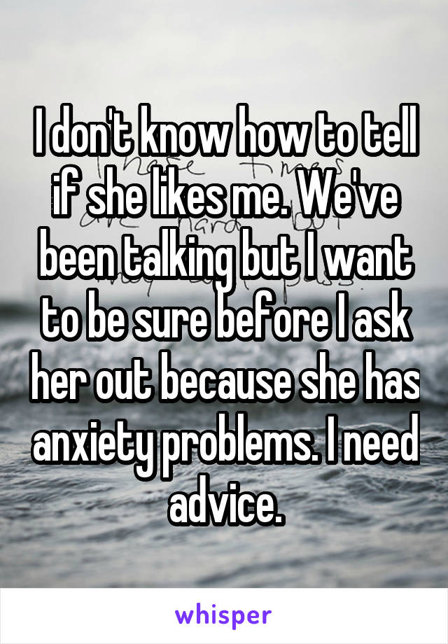 I don't know how to tell if she likes me. We've been talking but I want to be sure before I ask her out because she has anxiety problems. I need advice.