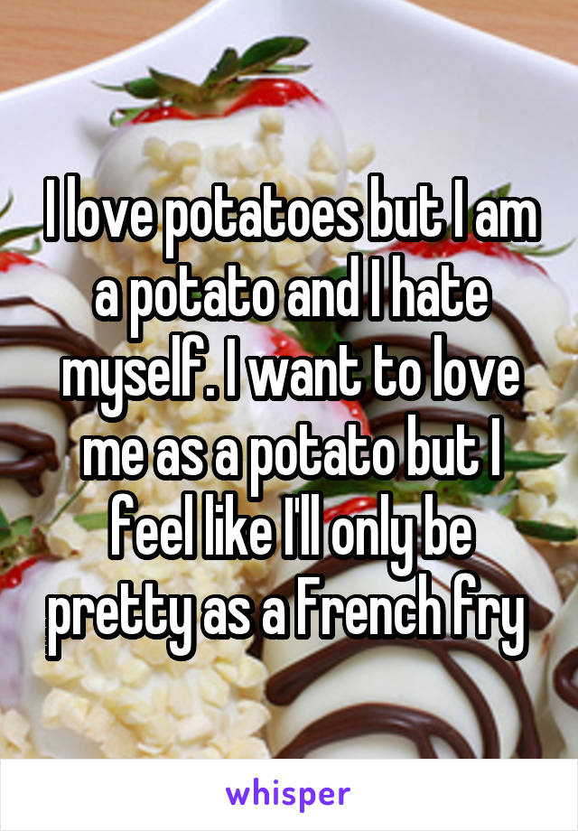 I love potatoes but I am a potato and I hate myself. I want to love me as a potato but I feel like I'll only be pretty as a French fry 