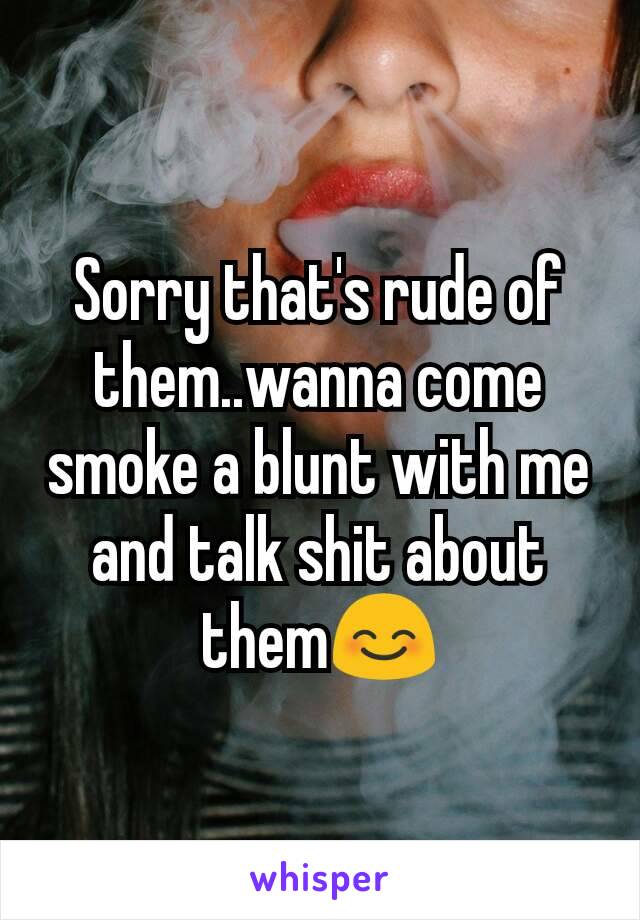 Sorry that's rude of them..wanna come smoke a blunt with me and talk shit about them😊