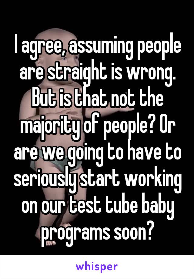 I agree, assuming people are straight is wrong. But is that not the majority of people? Or are we going to have to seriously start working on our test tube baby programs soon?