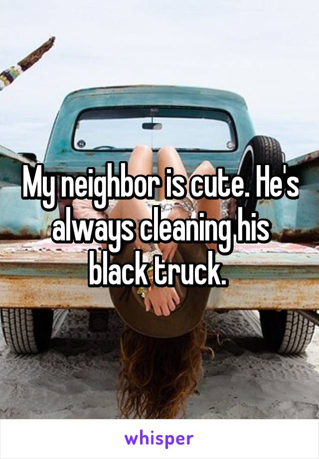 My neighbor is cute. He's always cleaning his black truck. 