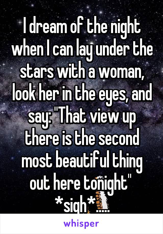 I dream of the night when I can lay under the stars with a woman, look her in the eyes, and say: "That view up there is the second most beautiful thing out here tonight" 
*sigh*.....