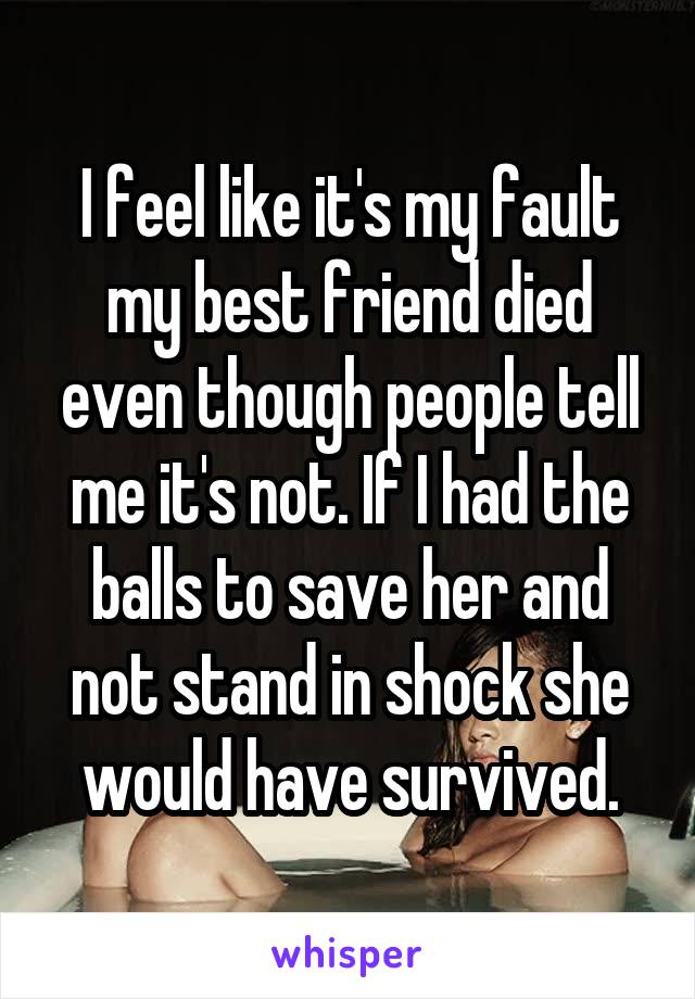 I feel like it's my fault my best friend died even though people tell me it's not. If I had the balls to save her and not stand in shock she would have survived.