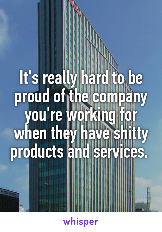 It's really hard to be proud of the company you're working for when they have shitty products and services. 