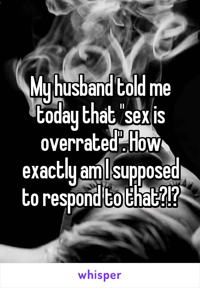 My husband told me today that "sex is overrated". How exactly am I supposed to respond to that?!?