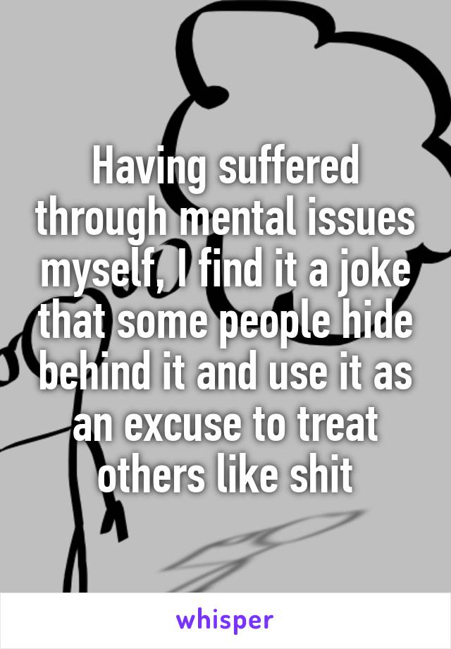 Having suffered through mental issues myself, I find it a joke that some people hide behind it and use it as an excuse to treat others like shit