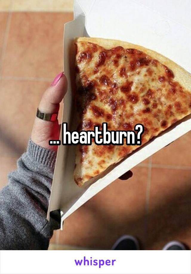 ... heartburn?
