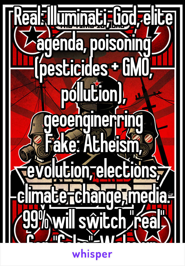 Real: Illuminati, God, elite agenda, poisoning (pesticides + GMO, pollution), geoenginerring
Fake: Atheism, evolution, elections, climate-change, media.
99% will switch "real" for "fake". Wake up.