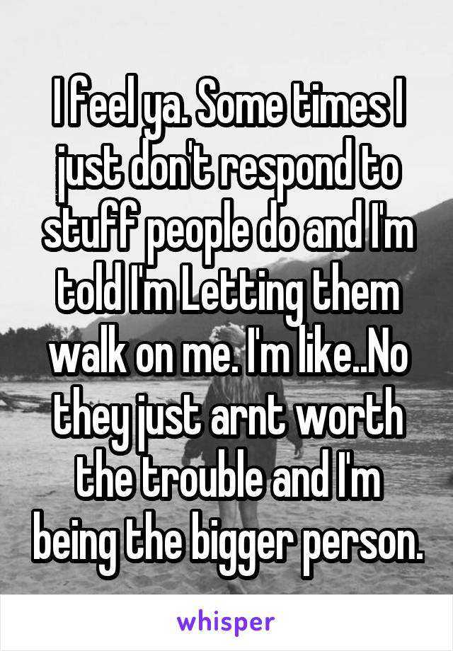 I feel ya. Some times I just don't respond to stuff people do and I'm told I'm Letting them walk on me. I'm like..No they just arnt worth the trouble and I'm being the bigger person.