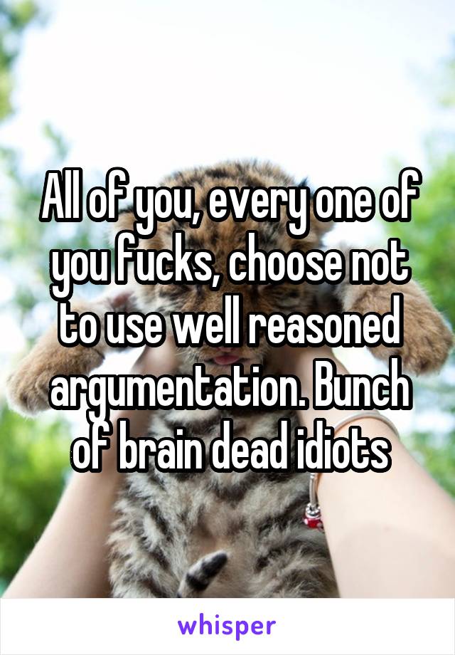 All of you, every one of you fucks, choose not to use well reasoned argumentation. Bunch of brain dead idiots