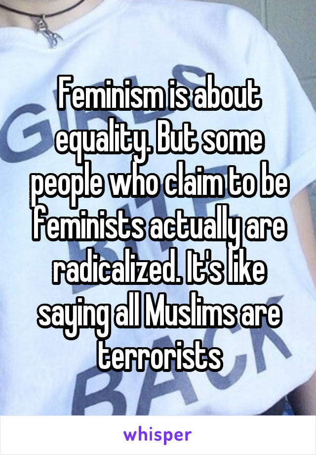 Feminism is about equality. But some people who claim to be feminists actually are radicalized. It's like saying all Muslims are terrorists