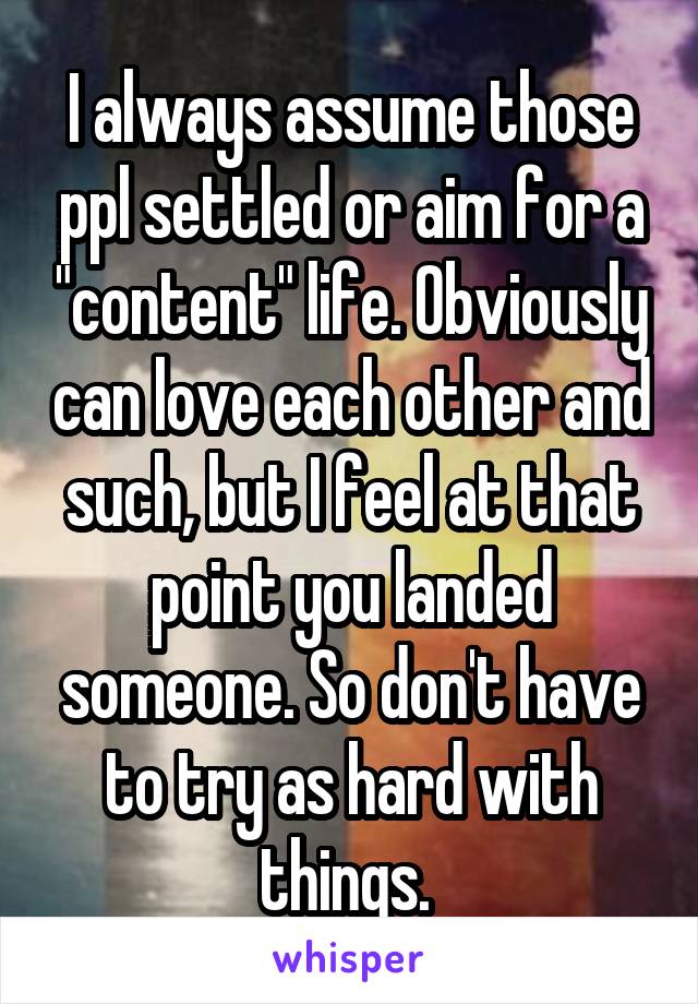 I always assume those ppl settled or aim for a "content" life. Obviously can love each other and such, but I feel at that point you landed someone. So don't have to try as hard with things. 