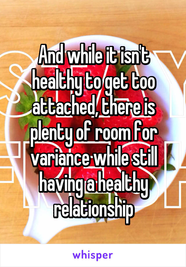 And while it isn't healthy to get too attached, there is plenty of room for variance while still having a healthy relationship