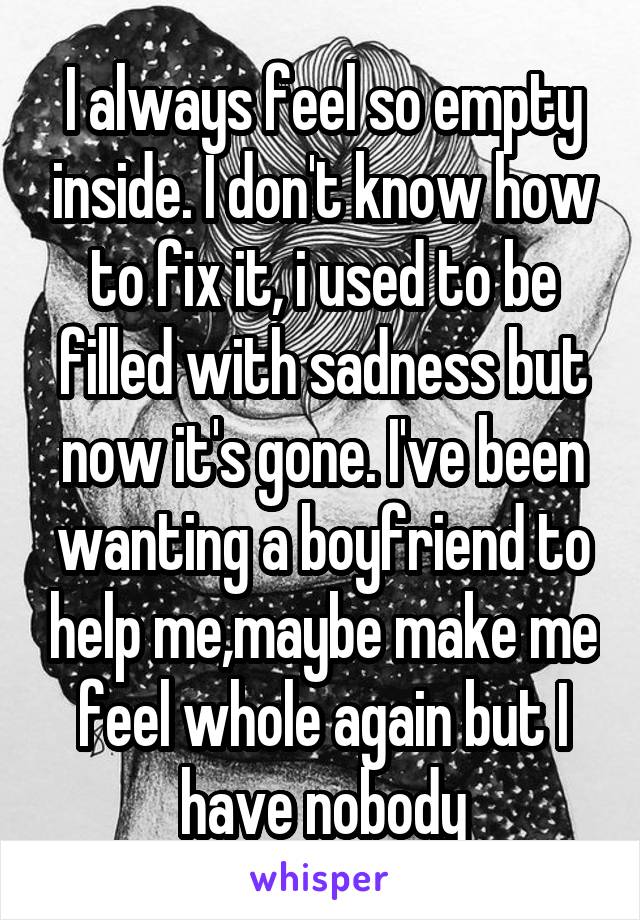 I always feel so empty inside. I don't know how to fix it, i used to be filled with sadness but now it's gone. I've been wanting a boyfriend to help me,maybe make me feel whole again but I have nobody